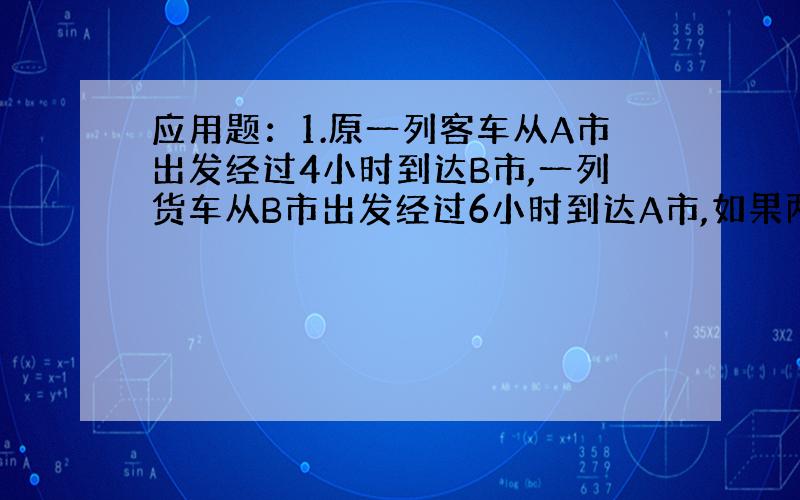 应用题：1.原一列客车从A市出发经过4小时到达B市,一列货车从B市出发经过6小时到达A市,如果两车同时出发中途在C处相遇