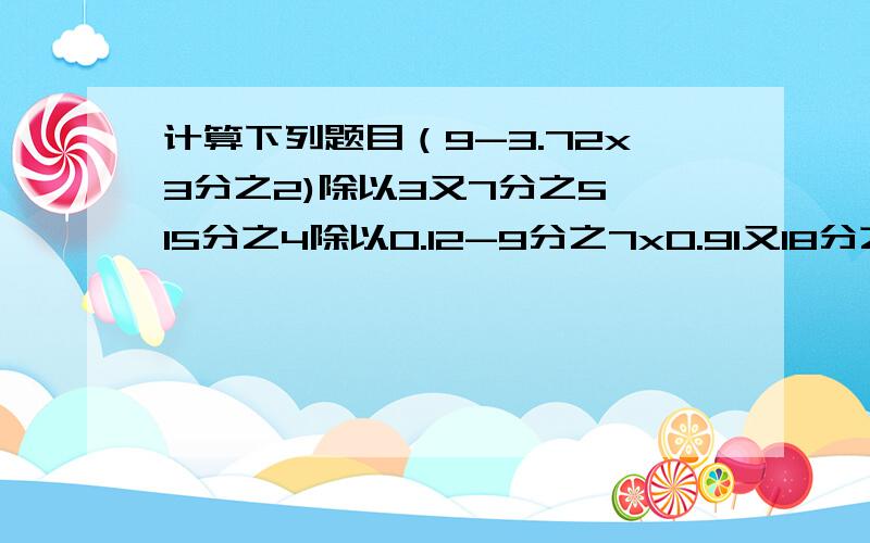 计算下列题目（9-3.72x3分之2)除以3又7分之5 15分之4除以0.12-9分之7x0.91又18分之1除以（3又