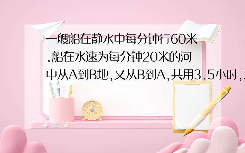 一艘船在静水中每分钟行60米,船在水速为每分钟20米的河中从A到B地,又从B到A,共用3.5小时,求两地的 距