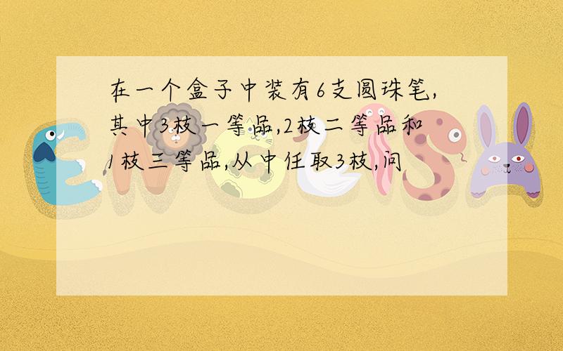 在一个盒子中装有6支圆珠笔,其中3枝一等品,2枝二等品和1枝三等品,从中任取3枝,问