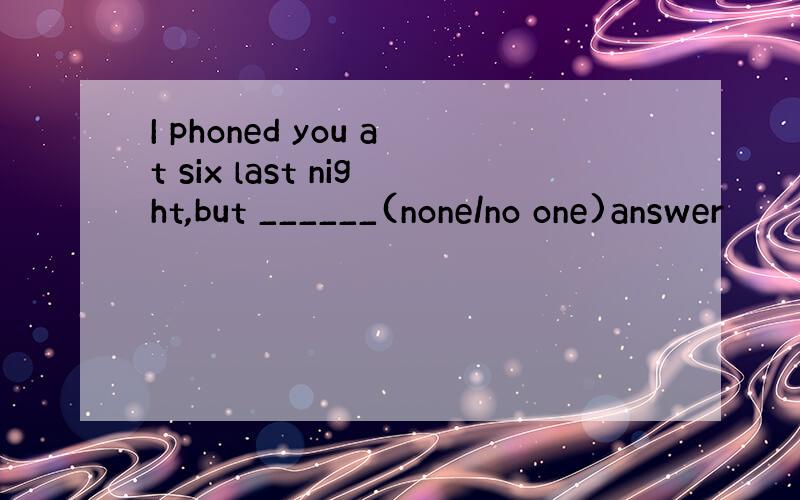 I phoned you at six last night,but ______(none/no one)answer