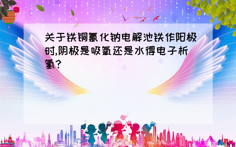 关于铁铜氯化钠电解池铁作阳极时,阴极是吸氧还是水得电子析氢?