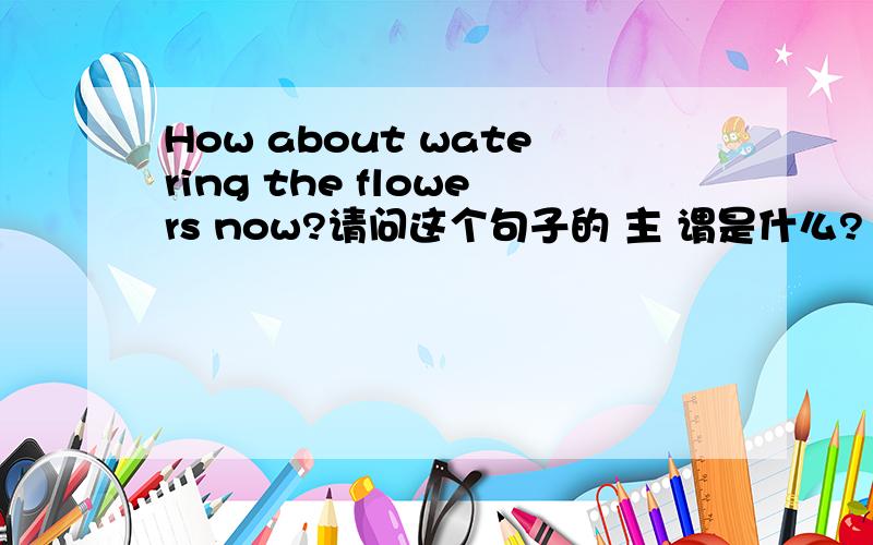 How about watering the flowers now?请问这个句子的 主 谓是什么?