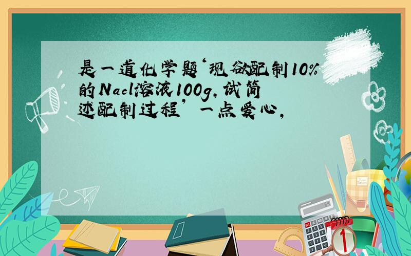 是一道化学题‘现欲配制10％的Nacl溶液100g,试简述配制过程’ 一点爱心,