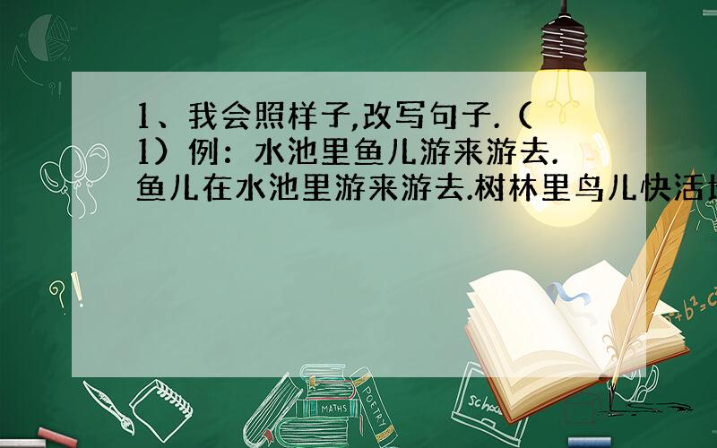 1、我会照样子,改写句子.（1）例：水池里鱼儿游来游去.鱼儿在水池里游来游去.树林里鸟儿快活地唱歌.