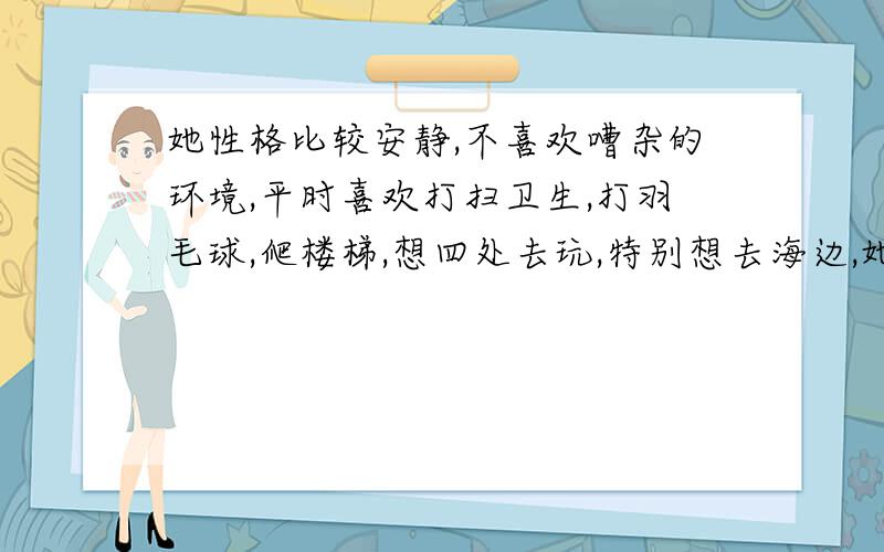 她性格比较安静,不喜欢嘈杂的环境,平时喜欢打扫卫生,打羽毛球,爬楼梯,想四处去玩,特别想去海边,她想要的只是一份平平淡淡