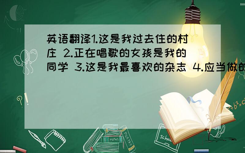 英语翻译1.这是我过去住的村庄 2.正在唱歌的女孩是我的同学 3.这是我最喜欢的杂志 4.应当做的一切事情都已经做了