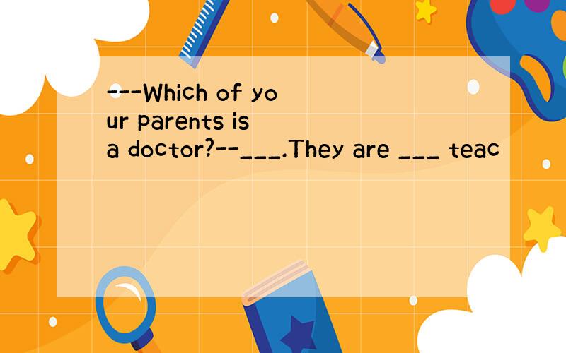 ---Which of your parents is a doctor?--___.They are ___ teac