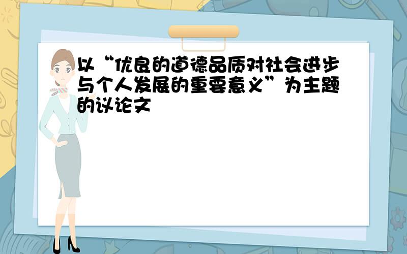 以“优良的道德品质对社会进步与个人发展的重要意义”为主题的议论文