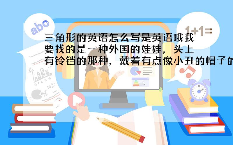 三角形的英语怎么写是英语哦我要找的是一种外国的娃娃，头上有铃铛的那种，戴着有点像小丑的帽子的那种帽子`穿的衣服很华丽，身