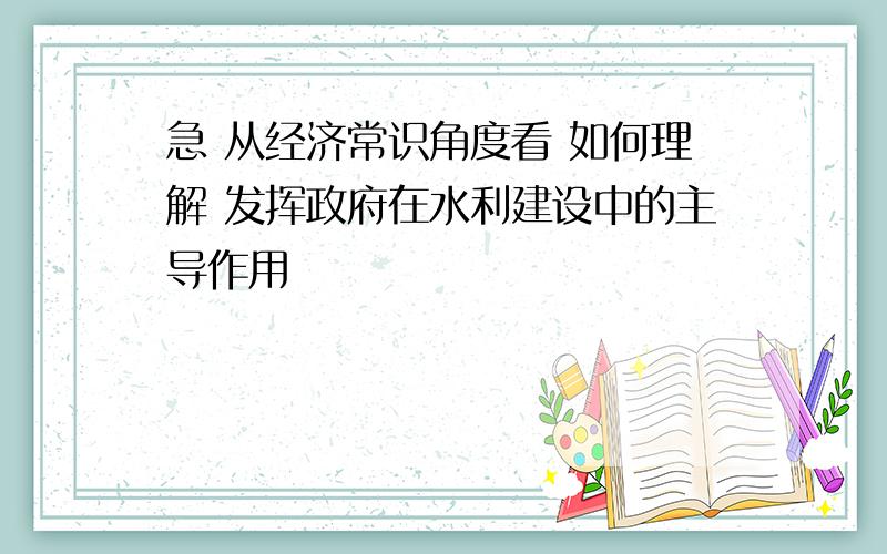 急 从经济常识角度看 如何理解 发挥政府在水利建设中的主导作用