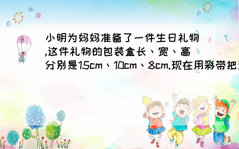 小明为妈妈准备了一件生日礼物,这件礼物的包装盒长丶宽丶高分别是15cm丶10cm丶8cm.现在用彩带把这个包装盒捆上,接