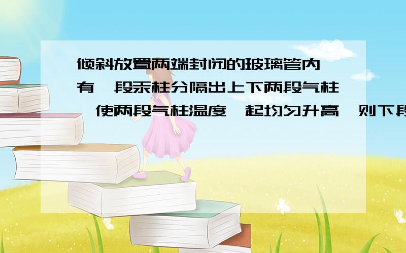 倾斜放置两端封闭的玻璃管内,有一段汞柱分隔出上下两段气柱,使两段气柱温度一起均匀升高,则下段气柱体积将（增大）.为什么?