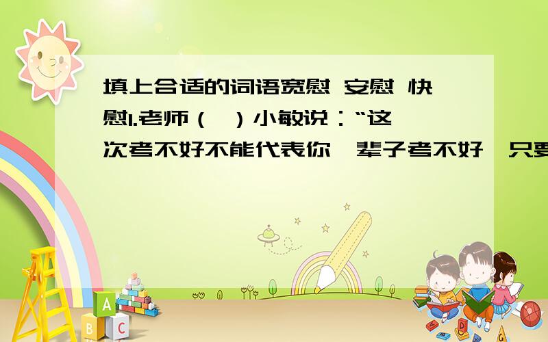 填上合适的词语宽慰 安慰 快慰1.老师（ ）小敏说：“这次考不好不能代表你一辈子考不好,只要你继续努力,你一定会取得好成