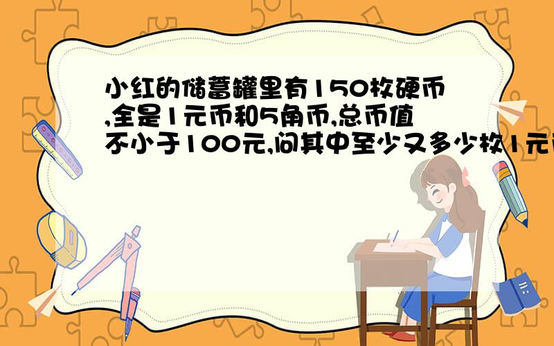 小红的储蓄罐里有150枚硬币,全是1元币和5角币,总币值不小于100元,问其中至少又多少枚1元币