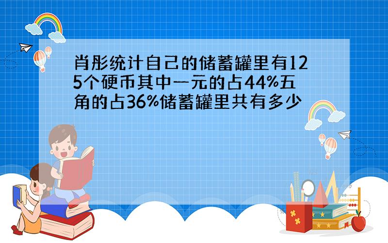 肖彤统计自己的储蓄罐里有125个硬币其中一元的占44%五角的占36%储蓄罐里共有多少