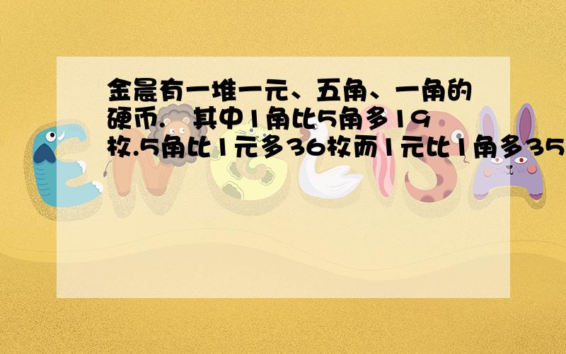 金晨有一堆一元、五角、一角的硬币.　其中1角比5角多19枚.5角比1元多36枚而1元比1角多35元.