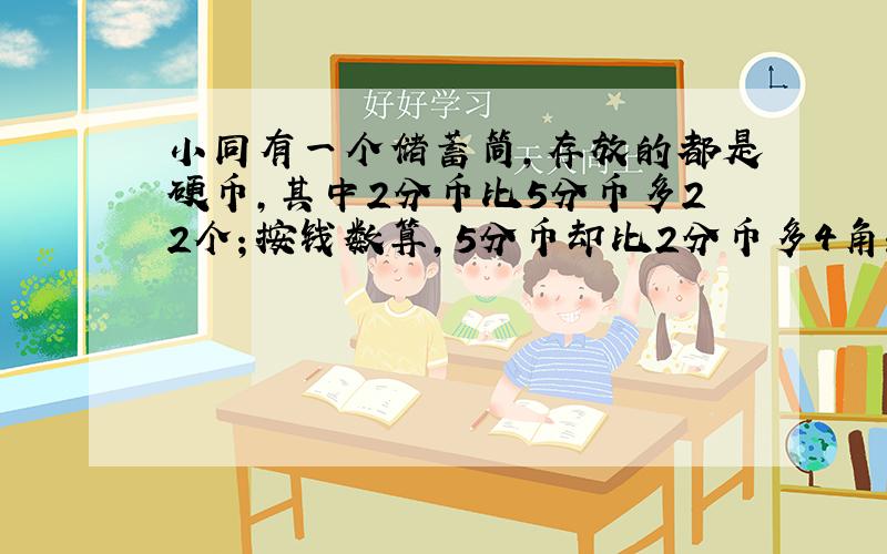 小同有一个储蓄筒，存放的都是硬币，其中2分币比5分币多22个；按钱数算，5分币却比2分币多4角；另外，还有36个1分币．