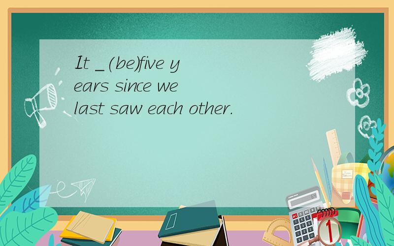 It _(be)five years since we last saw each other.