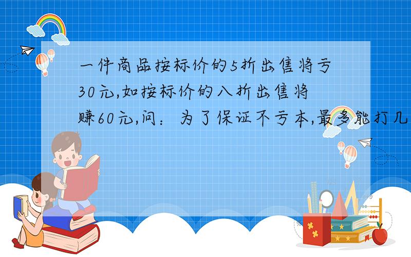 一件商品按标价的5折出售将亏30元,如按标价的八折出售将赚60元,问：为了保证不亏本,最多能打几折