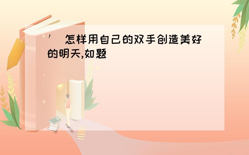 ′ 怎样用自己的双手创造美好的明天,如题