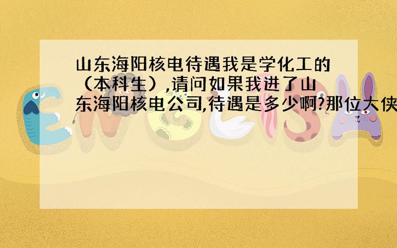 山东海阳核电待遇我是学化工的（本科生）,请问如果我进了山东海阳核电公司,待遇是多少啊?那位大侠帮帮忙,