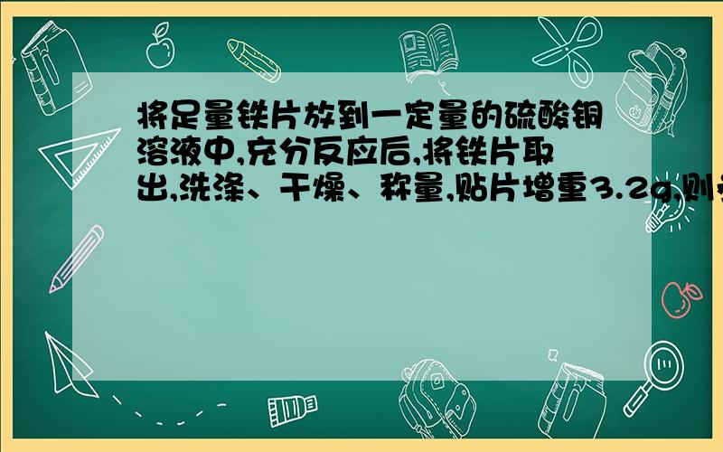 将足量铁片放到一定量的硫酸铜溶液中,充分反应后,将铁片取出,洗涤、干燥、称量,贴片增重3.2g,则参加反应的铁的质量是多