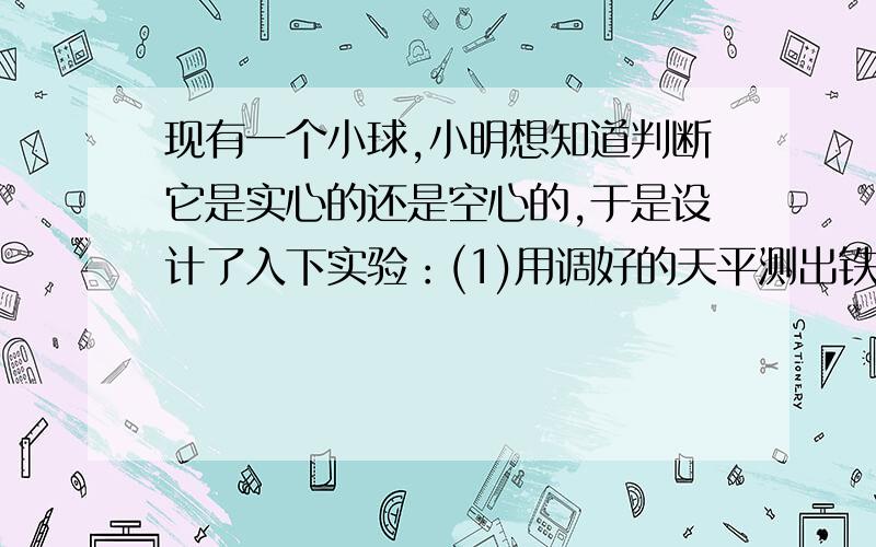 现有一个小球,小明想知道判断它是实心的还是空心的,于是设计了入下实验：(1)用调好的天平测出铁球的质量（2）,用量筒测出