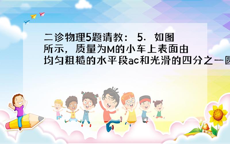 二诊物理5题请教： 5．如图所示，质量为M的小车上表面由均匀粗糙的水平段ac和光滑的四分之一圆弧段cd组成，b是ac段的