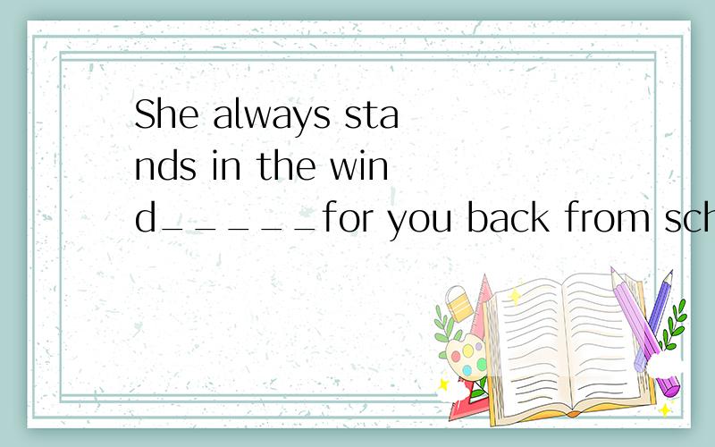 She always stands in the wind_____for you back from school.答