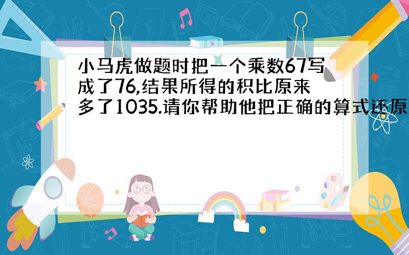 小马虎做题时把一个乘数67写成了76,结果所得的积比原来多了1035.请你帮助他把正确的算式还原并计算出来