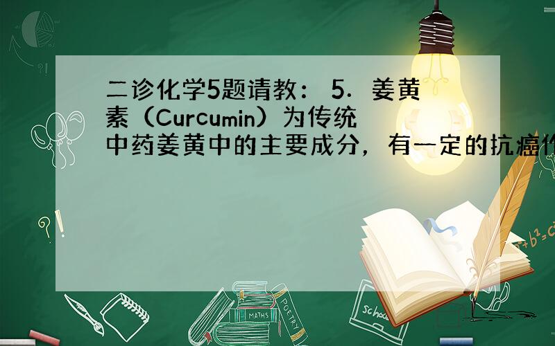 二诊化学5题请教： 5．姜黄素（Curcumin）为传统中药姜黄中的主要成分，有一定的抗癌作用，其结构简式如题5图所示，