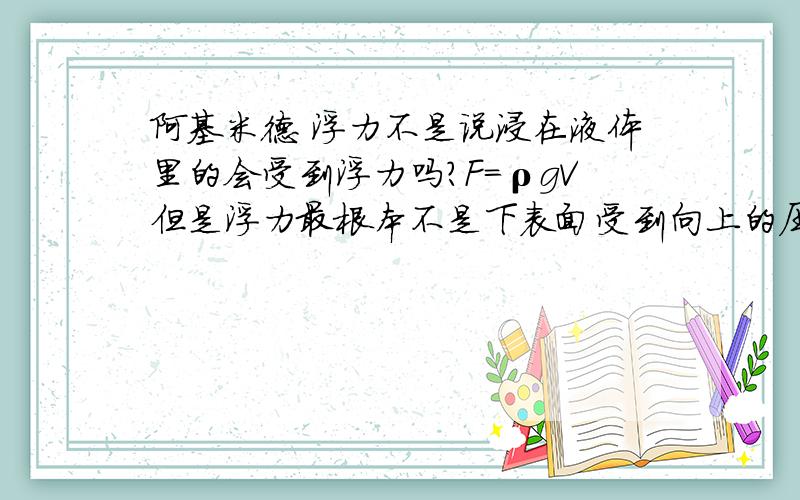 阿基米德 浮力不是说浸在液体里的会受到浮力吗?F=ρgV但是浮力最根本不是下表面受到向上的压力减去上表面的那么如果一正方