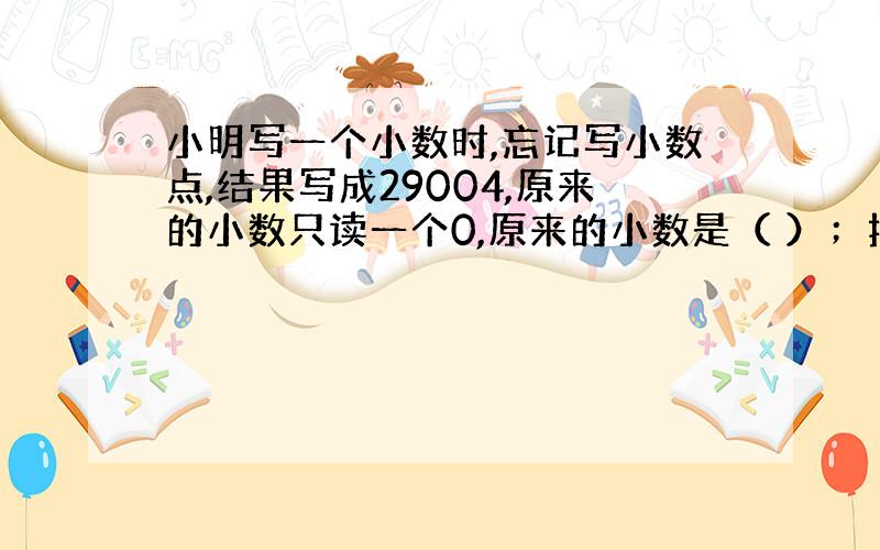 小明写一个小数时,忘记写小数点,结果写成29004,原来的小数只读一个0,原来的小数是（ ）；把这个小数