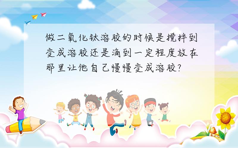 做二氧化钛溶胶的时候是搅拌到变成溶胶还是滴到一定程度放在那里让他自己慢慢变成溶胶?