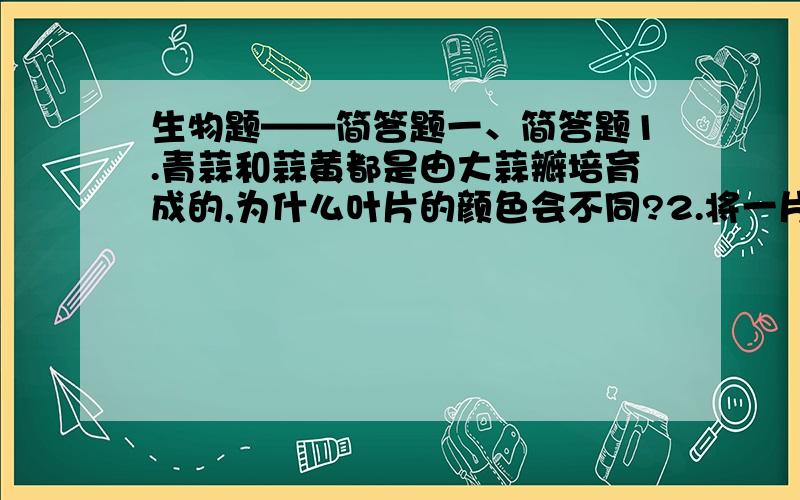 生物题——简答题一、简答题1.青蒜和蒜黄都是由大蒜瓣培育成的,为什么叶片的颜色会不同?2.将一片刚在下来的叶片浸在盛有7