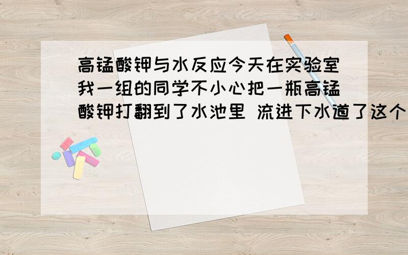 高锰酸钾与水反应今天在实验室我一组的同学不小心把一瓶高锰酸钾打翻到了水池里 流进下水道了这个不要紧吧?