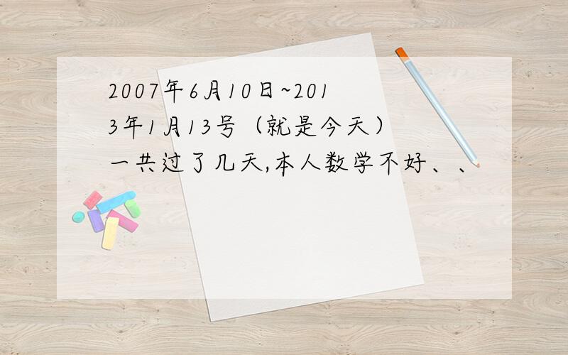 2007年6月10日~2013年1月13号（就是今天） 一共过了几天,本人数学不好、、