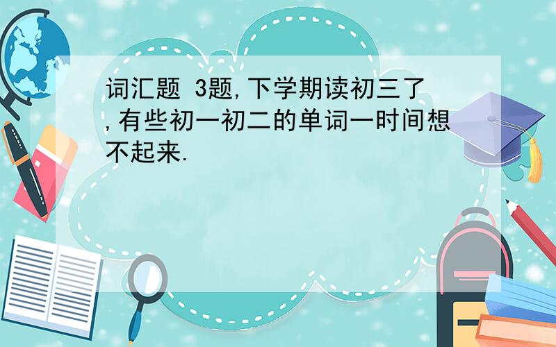 词汇题 3题,下学期读初三了,有些初一初二的单词一时间想不起来.