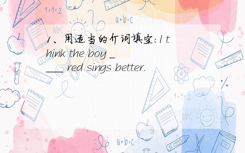 1、用适当的介词填空：l think the boy ____ red sings better.