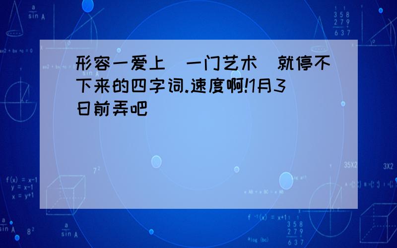 形容一爱上（一门艺术）就停不下来的四字词.速度啊!1月3日前弄吧