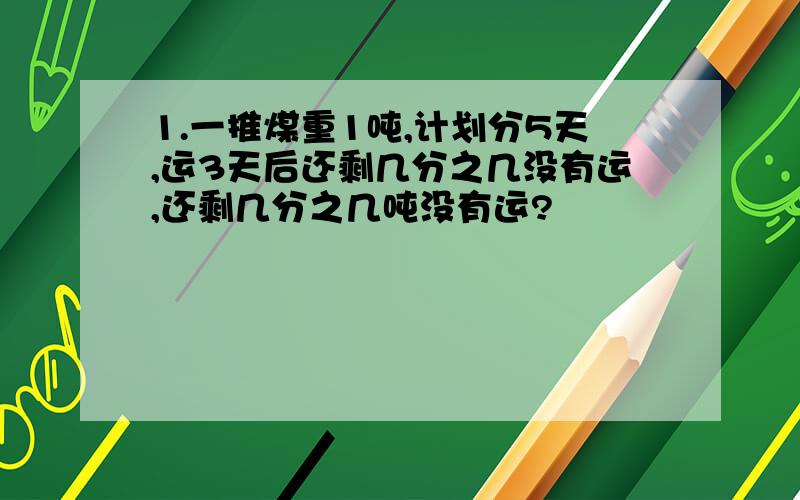 1.一推煤重1吨,计划分5天,运3天后还剩几分之几没有运,还剩几分之几吨没有运?