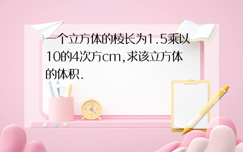 一个立方体的棱长为1.5乘以10的4次方cm,求该立方体的体积.