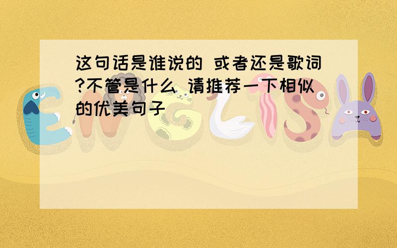 这句话是谁说的 或者还是歌词?不管是什么 请推荐一下相似的优美句子