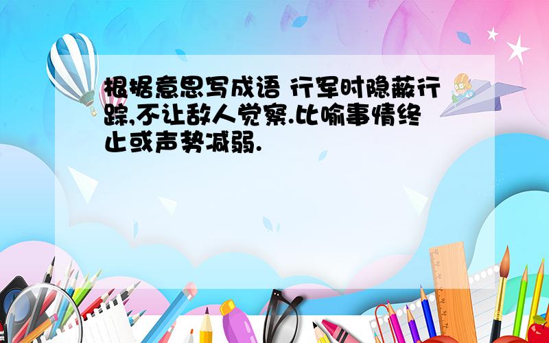 根据意思写成语 行军时隐蔽行踪,不让敌人觉察.比喻事情终止或声势减弱.