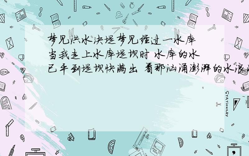 梦见洪水决堤梦见经过一水库 当我走上水库堤坝时 水库的水已平到堤坝快满出 看那汹涌澎湃的水浪将要冲垮堤坝时 当时心里非常