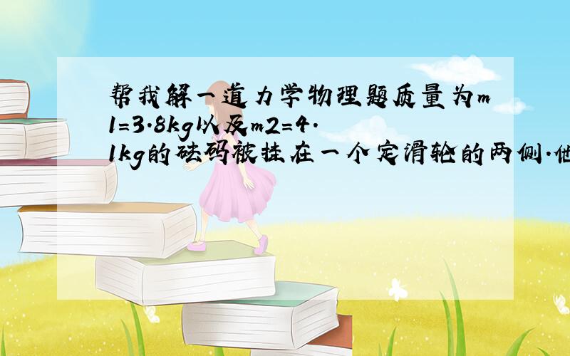 帮我解一道力学物理题质量为m1=3.8kg以及m2=4.1kg的砝码被挂在一个定滑轮的两侧.他们的初速度为0,处于静止,