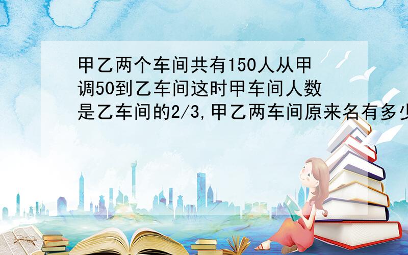 甲乙两个车间共有150人从甲调50到乙车间这时甲车间人数是乙车间的2/3,甲乙两车间原来名有多少人