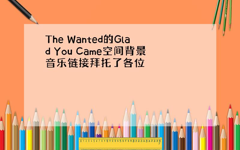 The Wanted的Glad You Came空间背景音乐链接拜托了各位