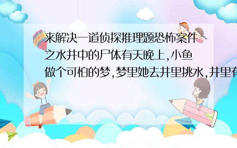 来解决一道侦探推理题恐怖案件之水井中的尸体有天晚上,小鱼做个可怕的梦,梦里她去井里挑水,井里有一张脸,是个年轻女人的脸,